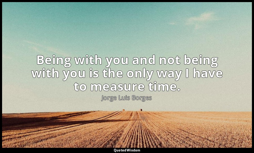 Being with you and not being with you is the only way I have to measure time. — Jorge Luis Borges