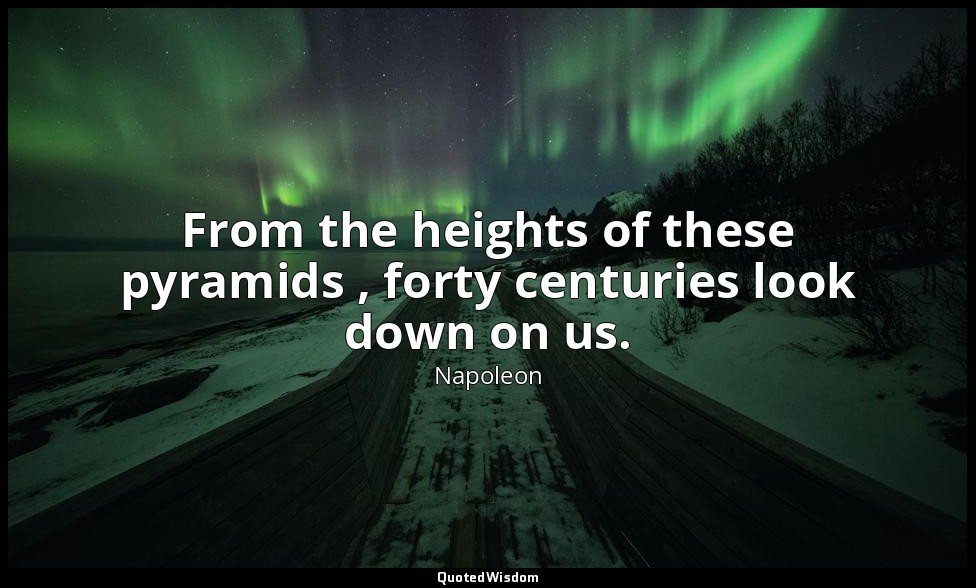 From the heights of these pyramids , forty centuries look down on us. — Napoleon