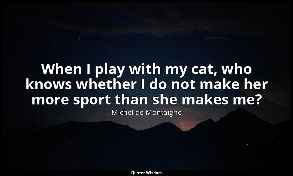 When I play with my cat, who knows whether I do not make her more sport than she — Michel de Montaigne