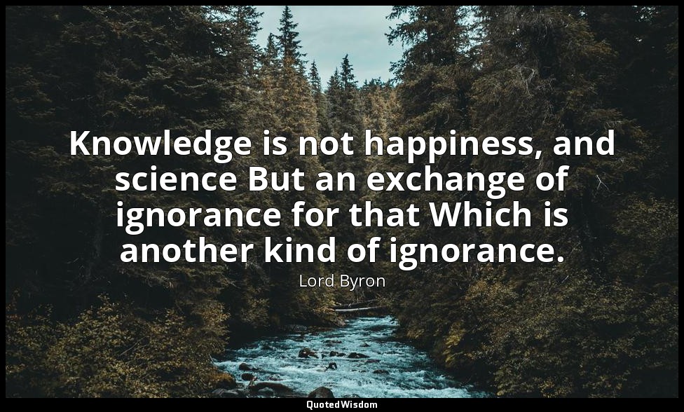 Knowledge is not happiness, and science But an exchange of ignorance for that Wh — Lord Byron