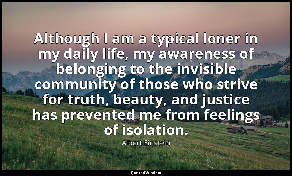 Although I am a typical loner in my daily life, my awareness of belonging to the — Albert Einstein