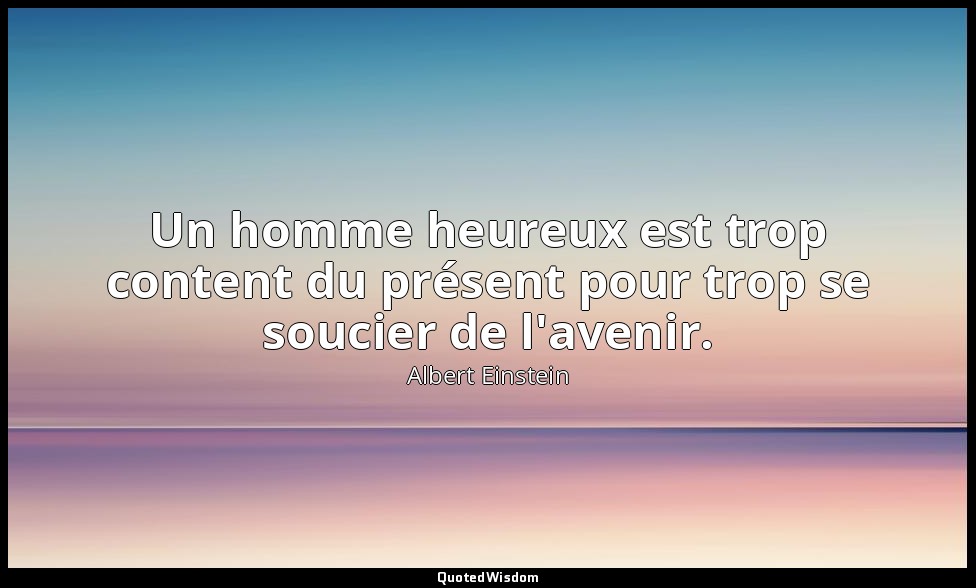 Un homme heureux est trop content du présent pour trop se soucier de l'avenir. — Albert Einstein
