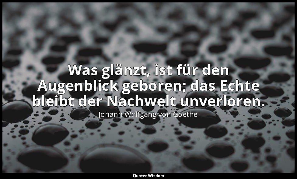 Was glänzt, ist für den Augenblick geboren; das Echte bleibt der Nachwelt unverl — Johann Wolfgang von Goethe