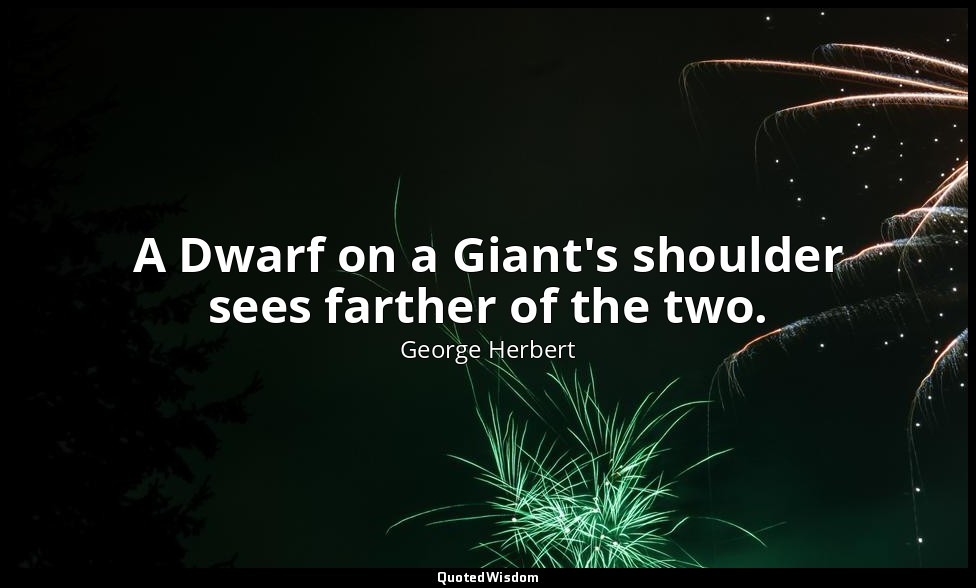 A Dwarf on a Giant's shoulder sees farther of the two. — George Herbert