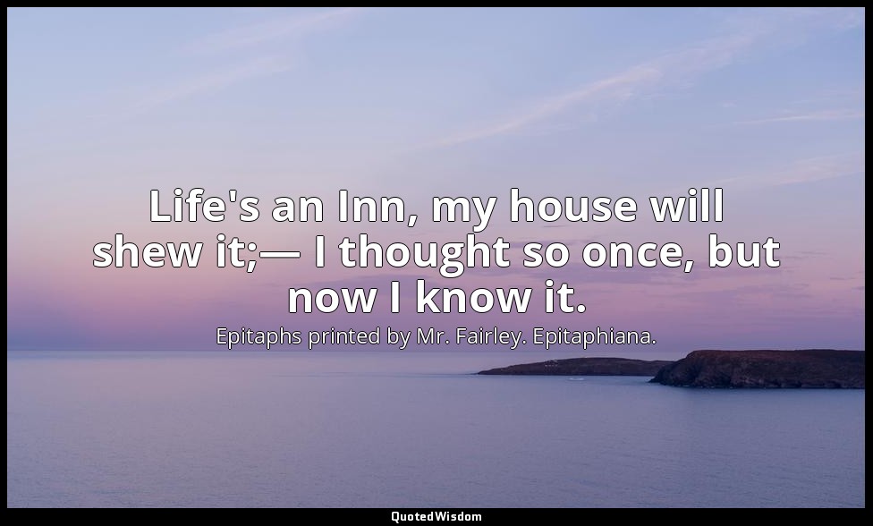 Life's an Inn, my house will shew it;— I thought so once, but now I know it. — Epitaphs printed by Mr. Fairley. Epitaphiana.