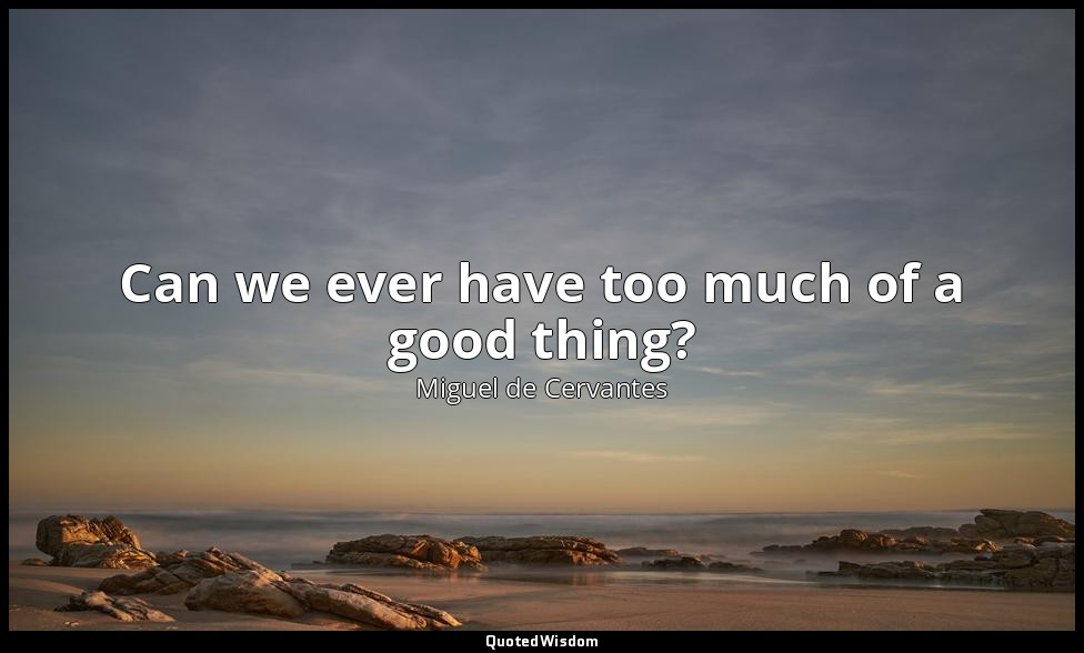 Can we ever have too much of a good thing? — Miguel de Cervantes