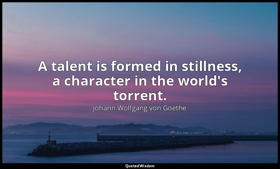 A talent is formed in stillness, a character in the world's torrent. — Johann Wolfgang von Goethe