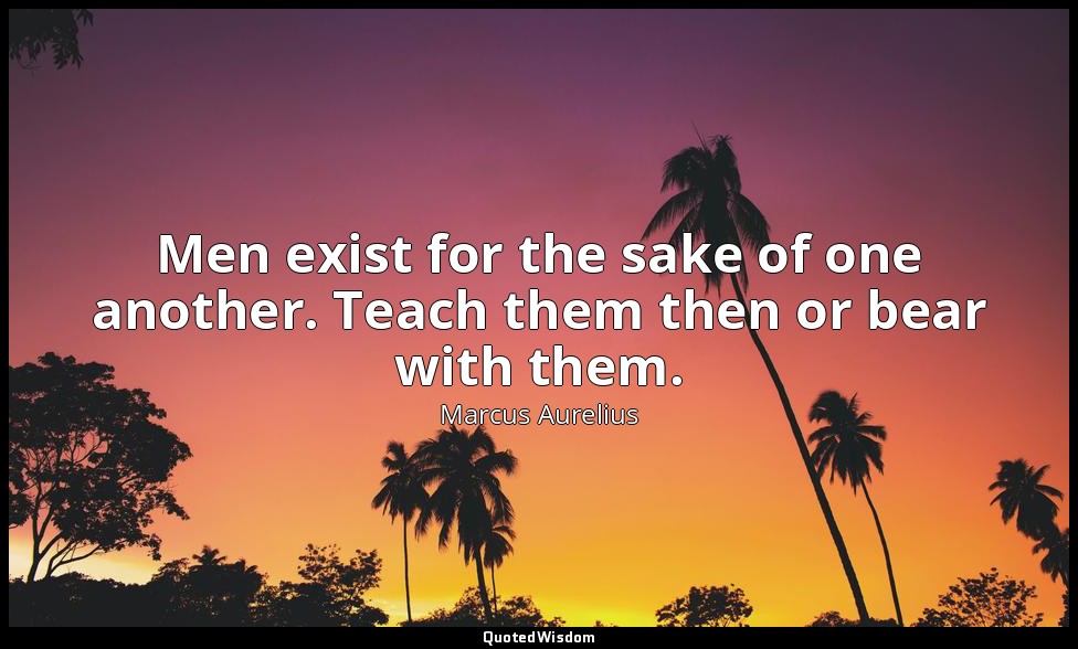 Men exist for the sake of one another. Teach them then or bear with them. — Marcus Aurelius