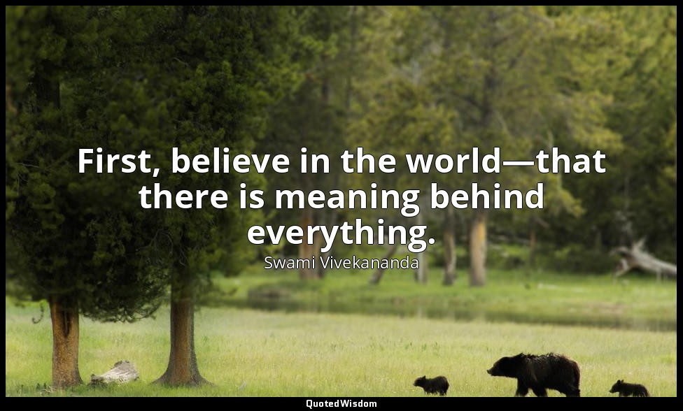 First, believe in the world—that there is meaning behind everything. — Swami Vivekananda