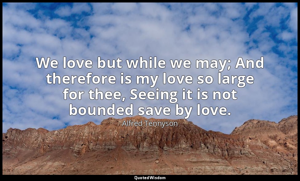 We love but while we may; And therefore is my love so large for thee, Seeing it  — Alfred Tennyson