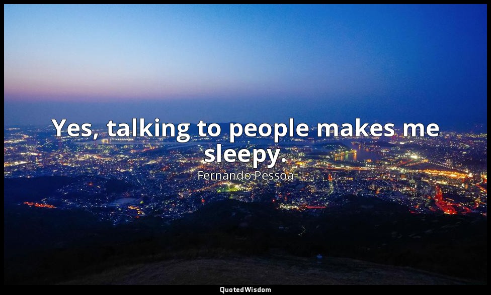 Yes, talking to people makes me sleepy. — Fernando Pessoa