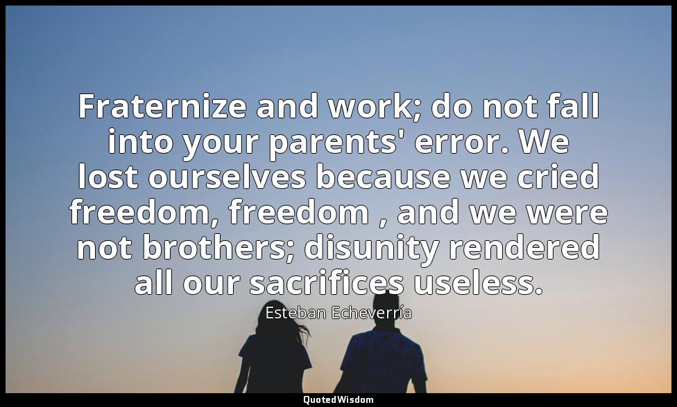 Fraternize and work; do not fall into your parents' error. We lost ourselves bec — Esteban Echeverría