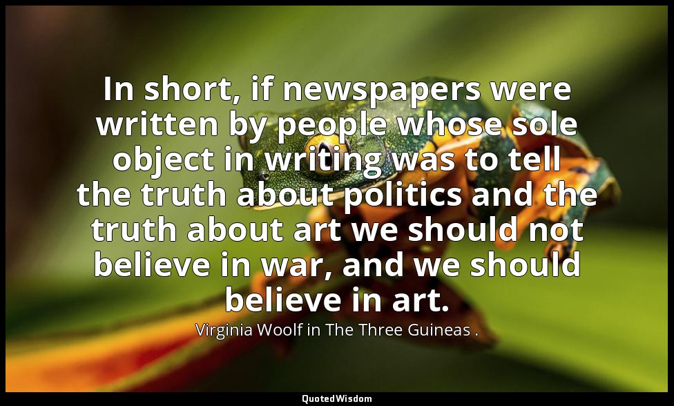 In short, if newspapers were written by people whose sole object in writing was  — Virginia Woolf in The Three Guineas .