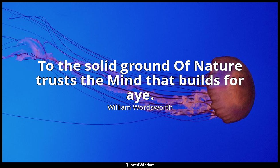 To the solid ground Of Nature trusts the Mind that builds for aye. — William Wordsworth