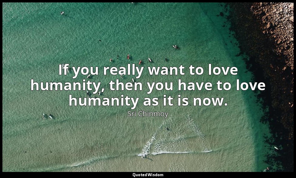 If you really want to love humanity, then you have to love humanity as it is now — Sri Chinmoy