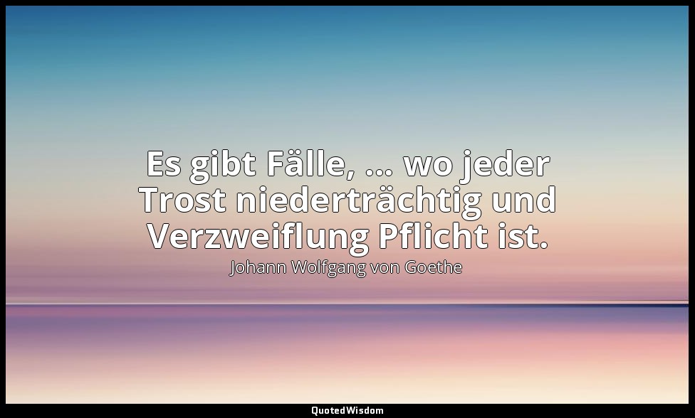 Es gibt Fälle, ... wo jeder Trost niederträchtig und Verzweiflung Pflicht ist. — Johann Wolfgang von Goethe