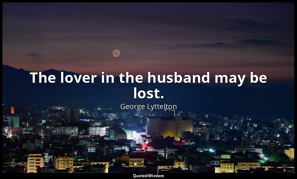 The lover in the husband may be lost. — George Lyttelton
