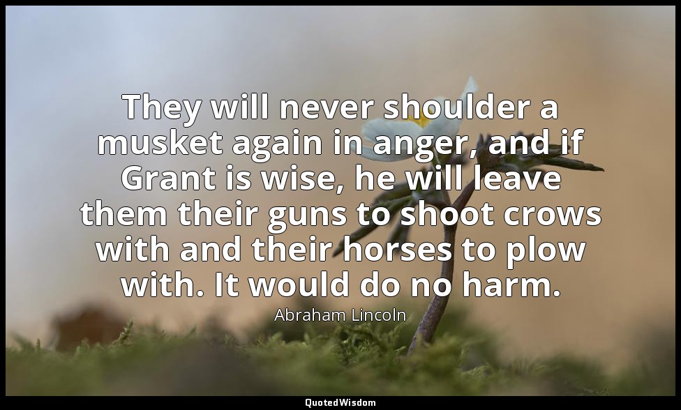 They will never shoulder a musket again in anger, and if Grant is wise, he will  — Abraham Lincoln