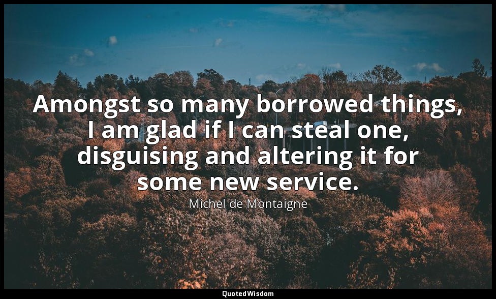 Amongst so many borrowed things, I am glad if I can steal one, disguising and al — Michel de Montaigne