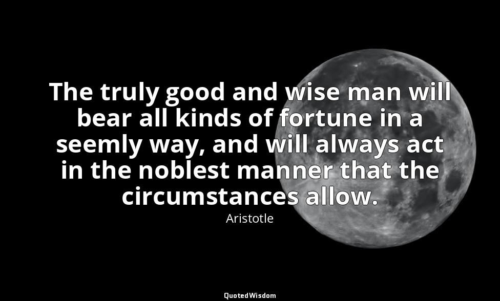 The truly good and wise man will bear all kinds of fortune in a seemly way, and  — Aristotle