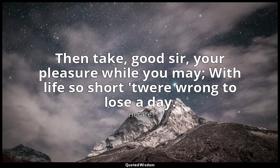 Then take, good sir, your pleasure while you may; With life so short 'twere wron — Horace