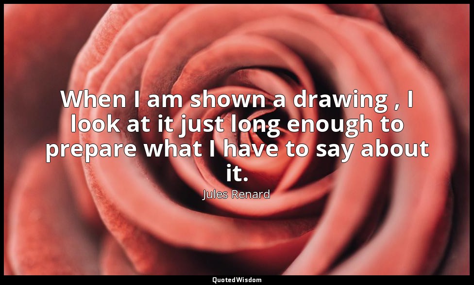 When I am shown a drawing , I look at it just long enough to prepare what I have — Jules Renard