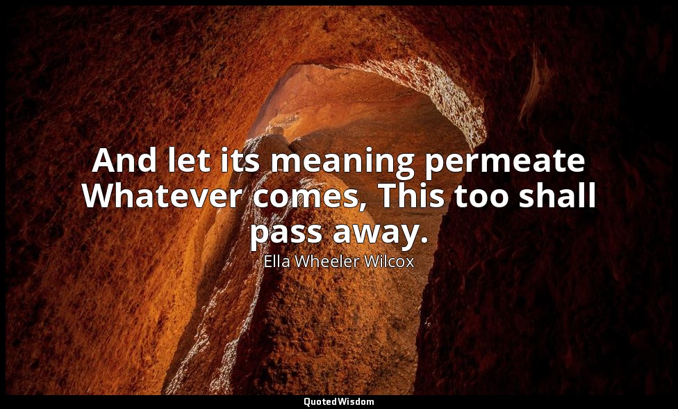 And let its meaning permeate Whatever comes, This too shall pass away. — Ella Wheeler Wilcox