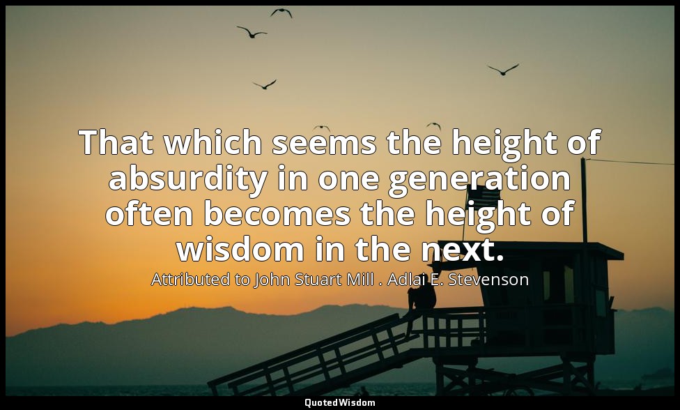 That which seems the height of absurdity in one generation often becomes the hei — Attributed to John Stuart Mill . Adlai E. Stevenson
