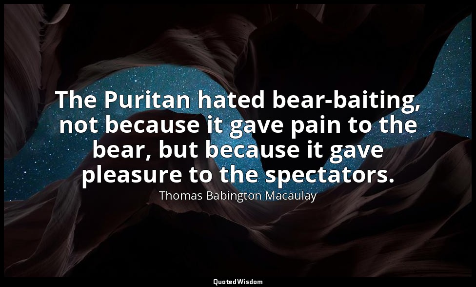 The Puritan hated bear-baiting, not because it gave pain to the bear, but becaus — Thomas Babington Macaulay