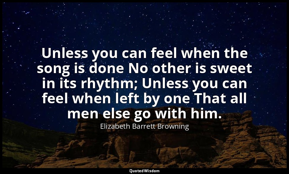 Unless you can feel when the song is done No other is sweet in its rhythm; Unles — Elizabeth Barrett Browning