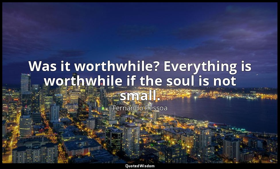 Was it worthwhile? Everything is worthwhile if the soul is not small. — Fernando Pessoa
