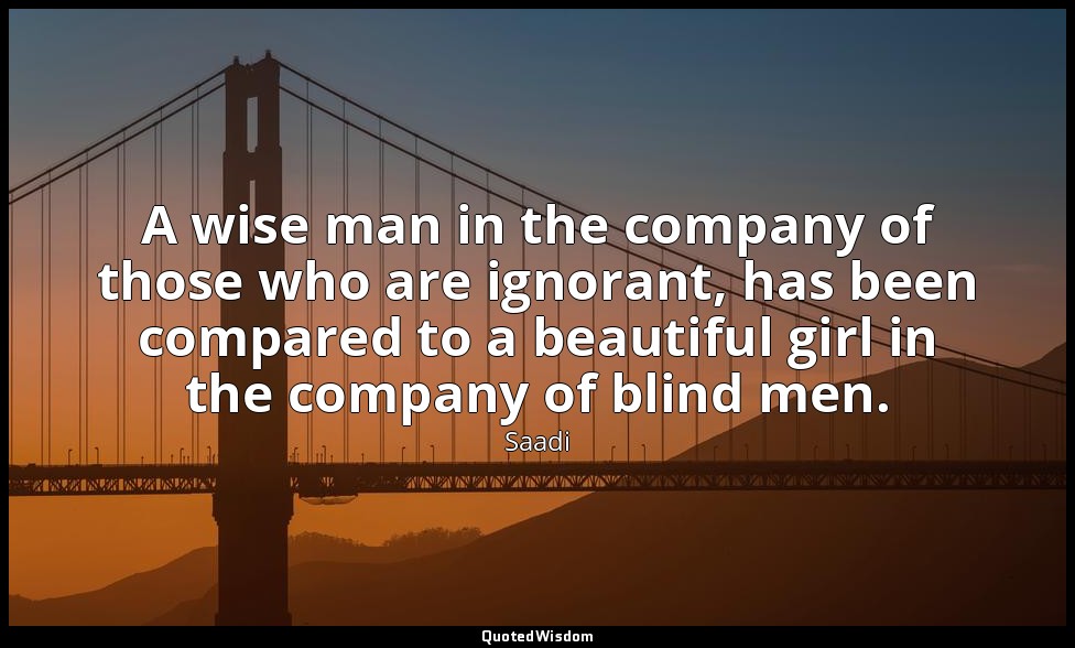 A wise man in the company of those who are ignorant, has been compared to a beau — Saadi