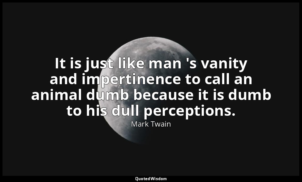 It is just like man 's vanity and impertinence to call an animal dumb because it — Mark Twain