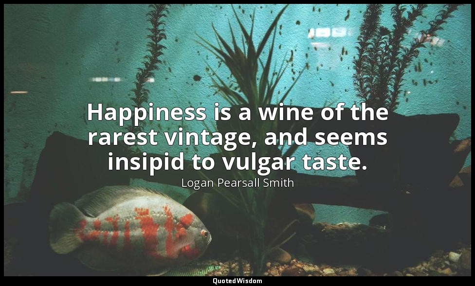 Happiness is a wine of the rarest vintage, and seems insipid to vulgar taste. — Logan Pearsall Smith