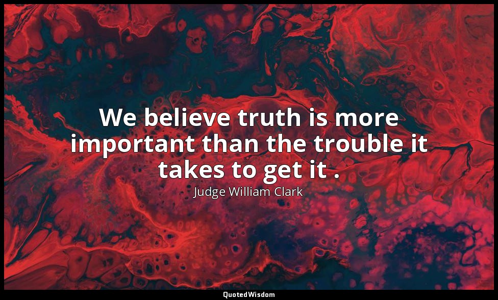 We believe truth is more important than the trouble it takes to get it . — Judge William Clark