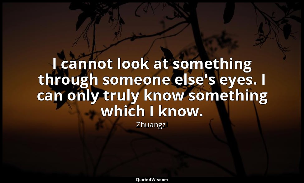 I cannot look at something through someone else's eyes. I can only truly know so — Zhuangzi