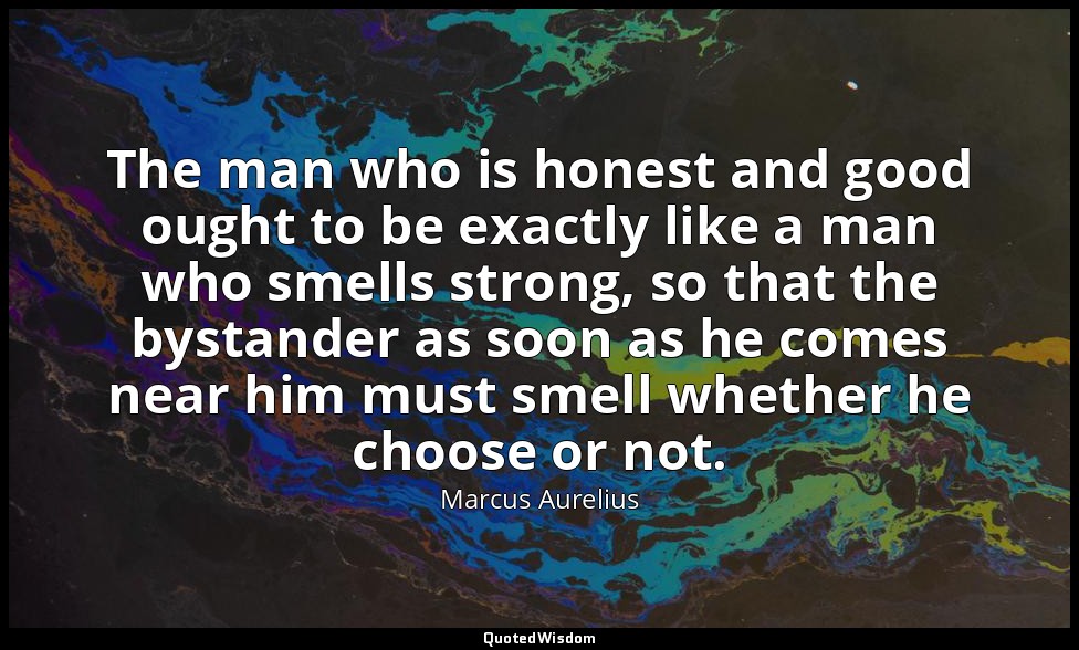 The man who is honest and good ought to be exactly like a man who smells strong, — Marcus Aurelius