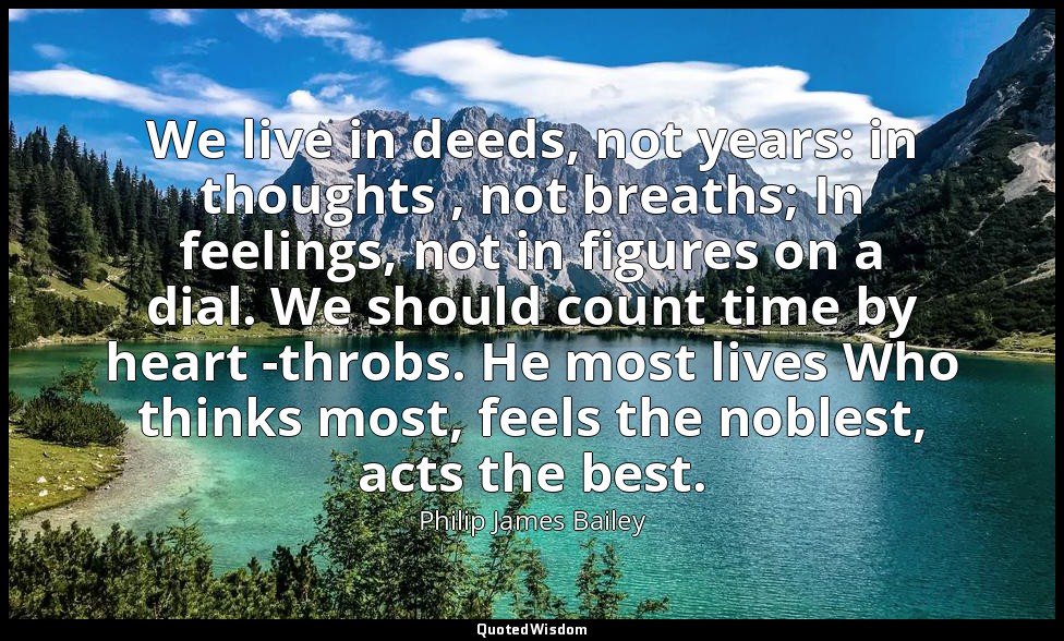 We live in deeds, not years: in thoughts , not breaths; In feelings, not in figu — Philip James Bailey