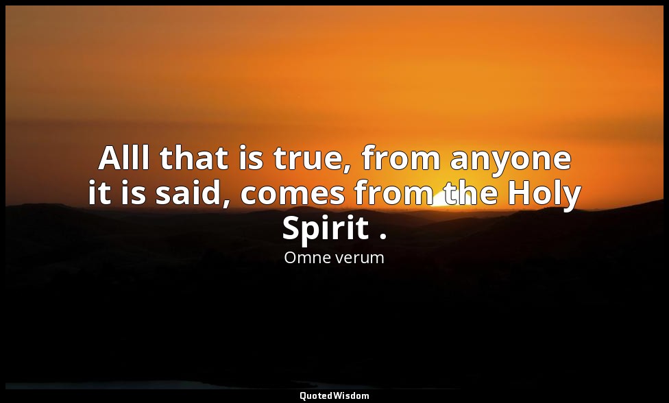 Alll that is true, from anyone it is said, comes from the Holy Spirit . — Omne verum