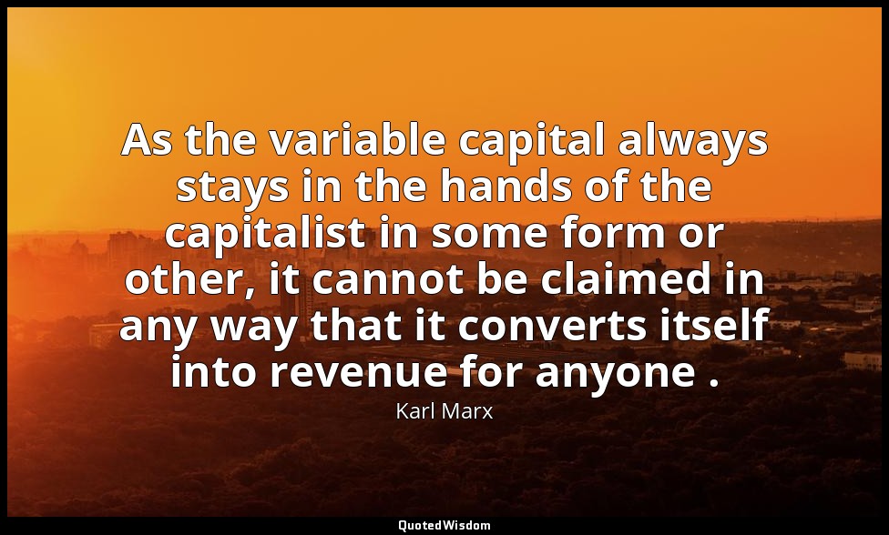 As the variable capital always stays in the hands of the capitalist in some form — Karl Marx