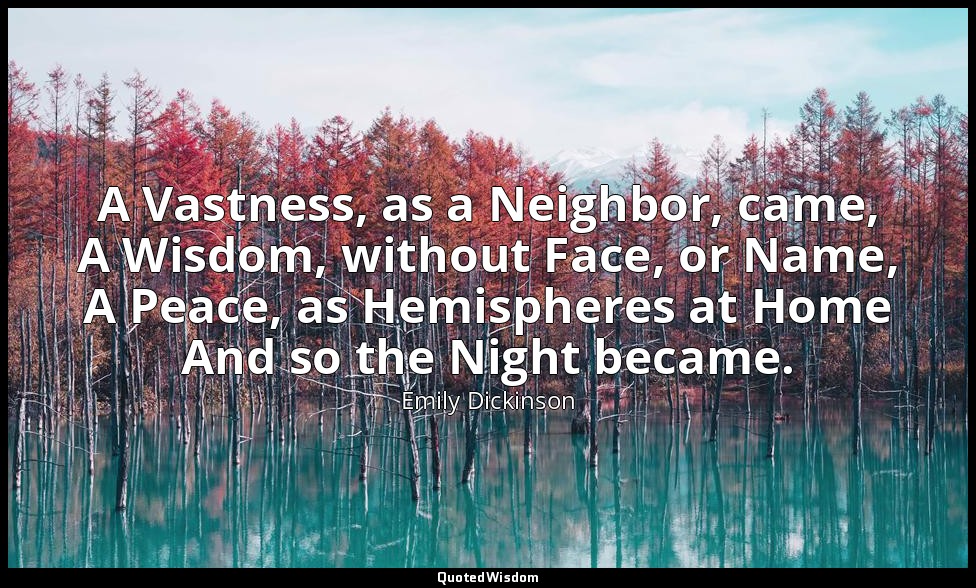 A Vastness, as a Neighbor, came, A Wisdom, without Face, or Name, A Peace, as He — Emily Dickinson
