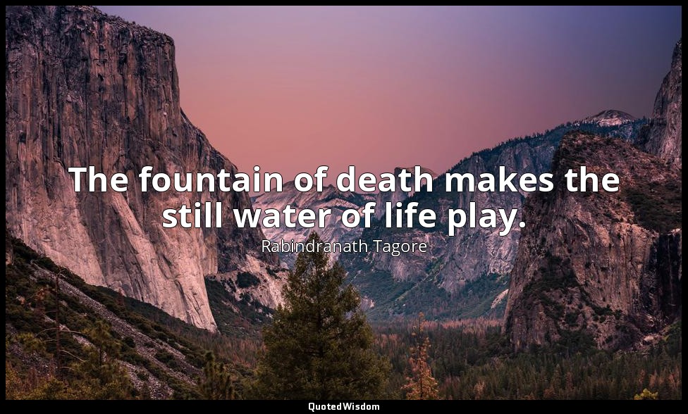 The fountain of death makes the still water of life play. — Rabindranath Tagore