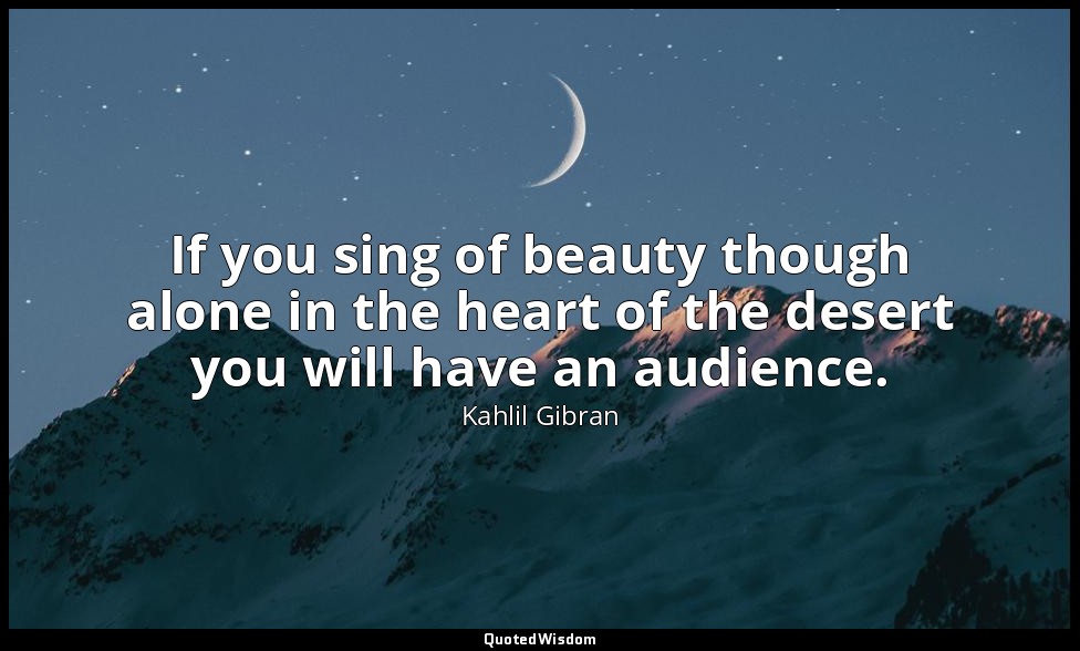 If you sing of beauty though alone in the heart of the desert you will have an a — Kahlil Gibran