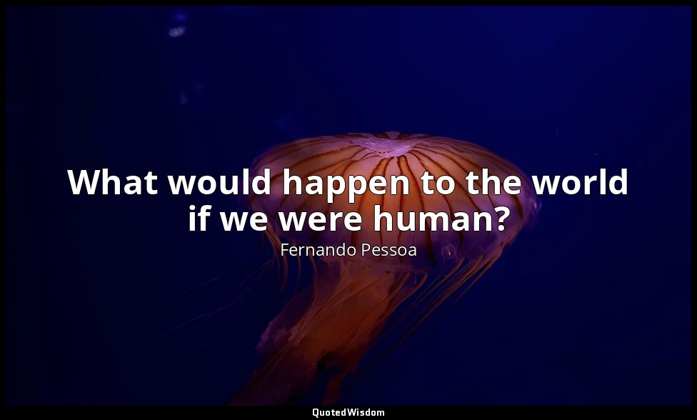 What would happen to the world if we were human? — Fernando Pessoa