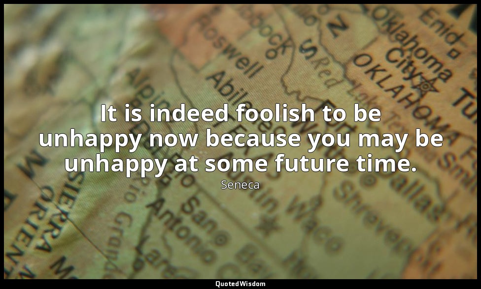 It is indeed foolish to be unhappy now because you may be unhappy at some future — Seneca