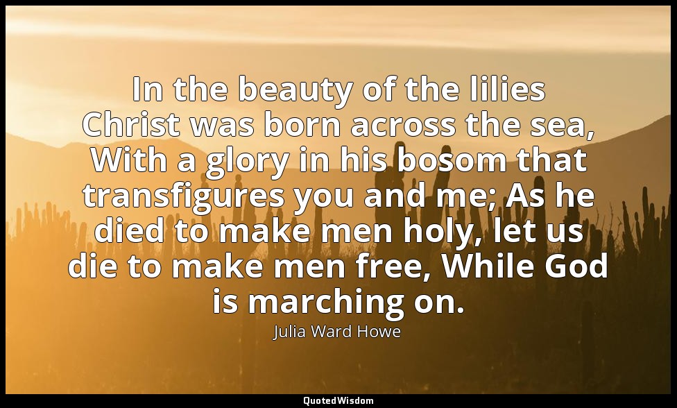 In the beauty of the lilies Christ was born across the sea, With a glory in his  — Julia Ward Howe