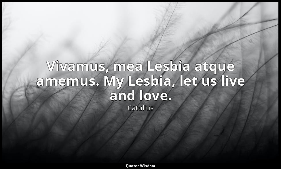 Vivamus, mea Lesbia atque amemus. My Lesbia, let us live and love. — Catullus