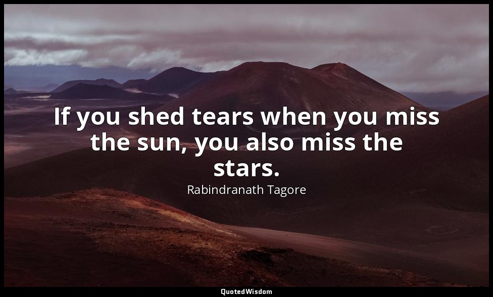 If you shed tears when you miss the sun, you also miss the stars. — Rabindranath Tagore