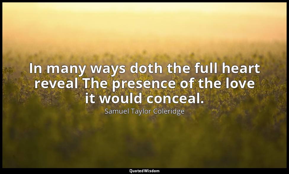 In many ways doth the full heart reveal The presence of the love it would concea — Samuel Taylor Coleridge