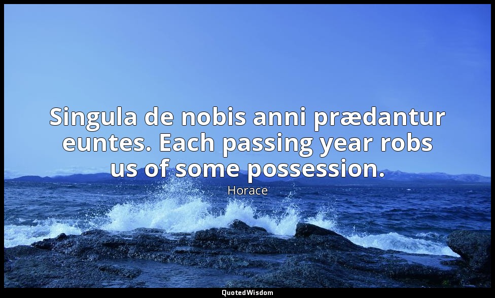Singula de nobis anni prædantur euntes. Each passing year robs us of some posses — Horace